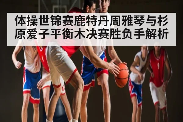 体操世锦赛鹿特丹周雅琴与杉原爱子平衡木决赛胜负手解析