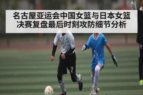 名古屋亚运会中国女篮与日本女篮决赛复盘最后时刻攻防细节分析